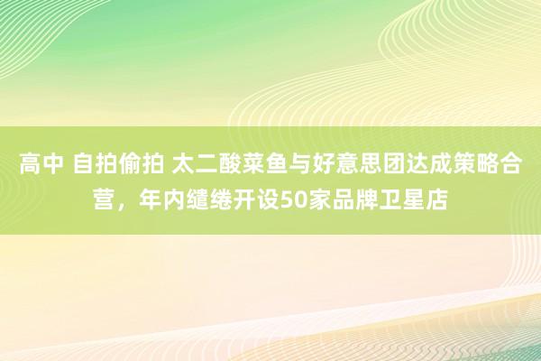 高中 自拍偷拍 太二酸菜鱼与好意思团达成策略合营，年内缱绻开设50家品牌卫星店