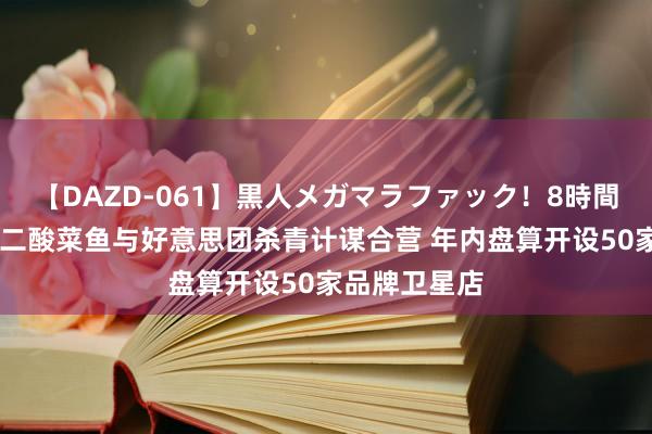 【DAZD-061】黒人メガマラファック！8時間 九毛九：太二酸菜鱼与好意思团杀青计谋合营 年内盘算开设50家品牌卫星店