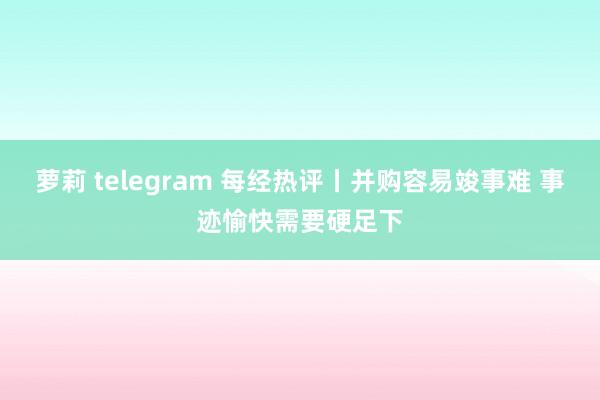 萝莉 telegram 每经热评丨并购容易竣事难 事迹愉快需要硬足下