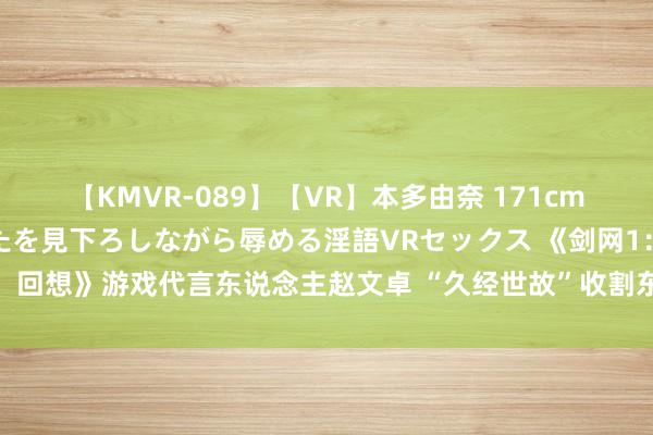 【KMVR-089】【VR】本多由奈 171cm高身長の美脚痴女があなたを見下ろしながら辱める淫語VRセックス 《剑网1：回想》游戏代言东说念主赵文卓 “久经世故”收割东说念主气后何如“带盐”