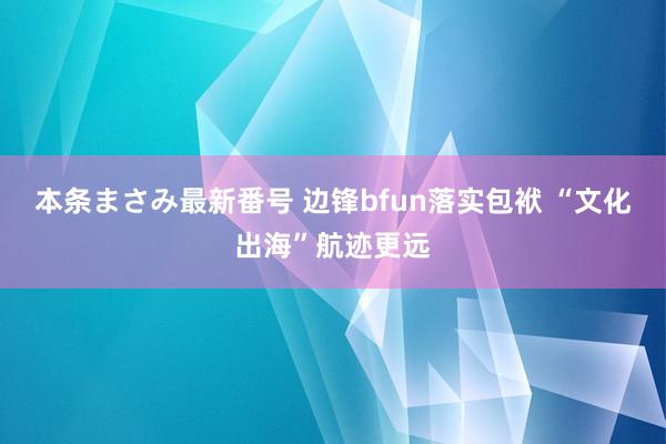 本条まさみ最新番号 边锋bfun落实包袱 “文化出海”航迹更远