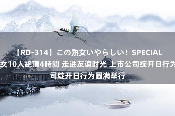 【RD-314】この熟女いやらしい！SPECIAL 魅惑の熟女10人絶頂4時間 走进友谊时光 上市公司绽开日行为圆满举行