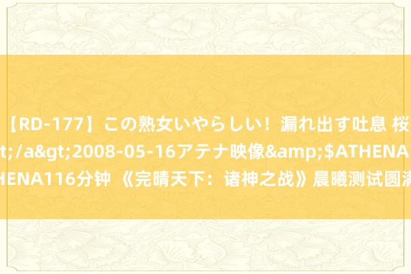 【RD-177】この熟女いやらしい！漏れ出す吐息 桜色に染まる肌</a>2008-05-16アテナ映像&$ATHENA116分钟 《完晴天下：诸神之战》晨曦测试圆满松手 精彩延续公测相遇