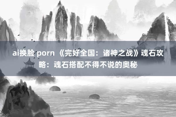 ai换脸 porn 《完好全国：诸神之战》魂石攻略：魂石搭配不得不说的奥秘