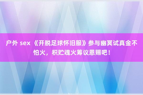 户外 sex 《开脱足球怀旧服》参与幽冥试真金不怕火，积贮魂火筹议恩赐吧！