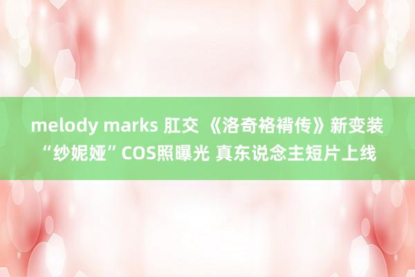 melody marks 肛交 《洛奇袼褙传》新变装“纱妮娅”COS照曝光 真东说念主短片上线