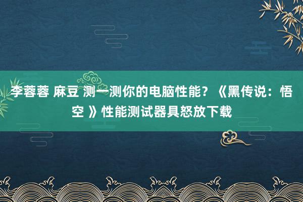 李蓉蓉 麻豆 测一测你的电脑性能？《黑传说：悟空 》性能测试器具怒放下载