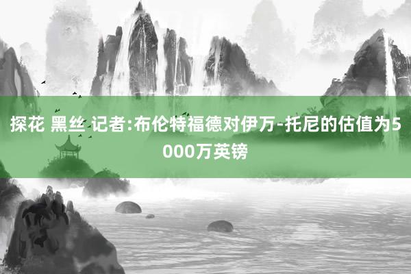 探花 黑丝 记者:布伦特福德对伊万-托尼的估值为5000万英镑