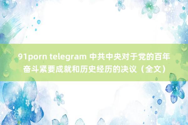 91porn telegram 中共中央对于党的百年奋斗紧要成就和历史经历的决议（全文）