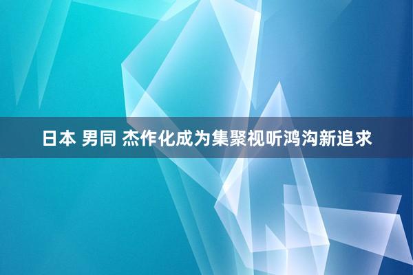 日本 男同 杰作化成为集聚视听鸿沟新追求