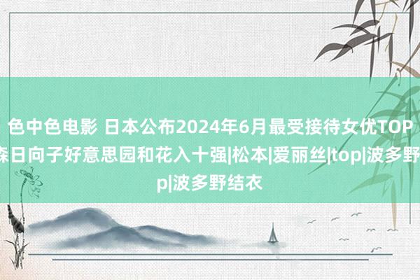 色中色电影 日本公布2024年6月最受接待女优TOP20 森日向子好意思园和花入十强|松本|爱丽丝|top|波多野结衣