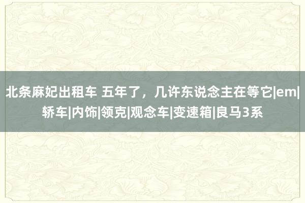 北条麻妃出租车 五年了，几许东说念主在等它|em|轿车|内饰|领克|观念车|变速箱|良马3系