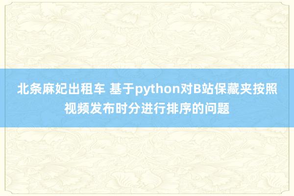 北条麻妃出租车 基于python对B站保藏夹按照视频发布时分进行排序的问题