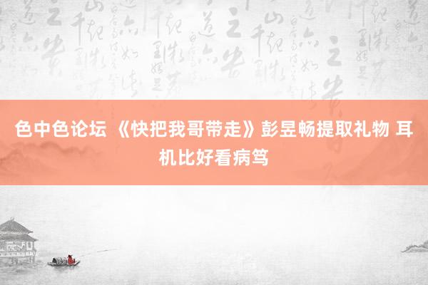 色中色论坛 《快把我哥带走》彭昱畅提取礼物 耳机比好看病笃