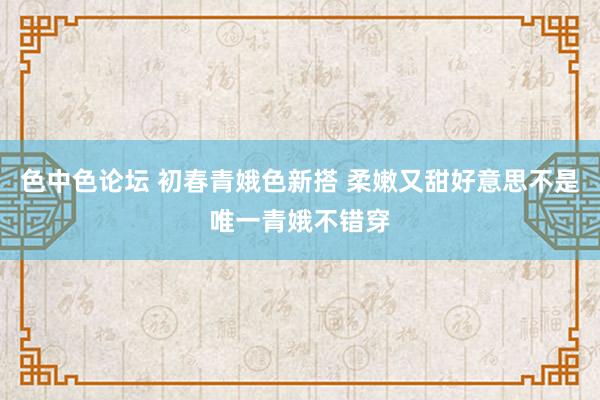 色中色论坛 初春青娥色新搭 柔嫩又甜好意思不是唯一青娥不错穿