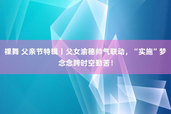 裸舞 父亲节特辑丨父女渝穗帅气联动，“实施”梦念念跨时空勤苦！