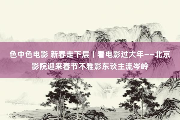 色中色电影 新春走下层丨看电影过大年——北京影院迎来春节不雅影东谈主流岑岭