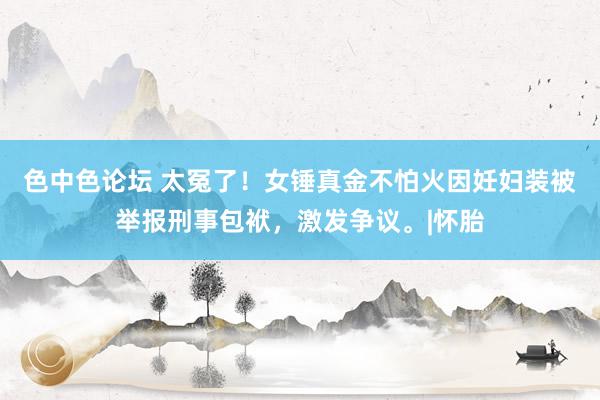 色中色论坛 太冤了！女锤真金不怕火因妊妇装被举报刑事包袱，激发争议。|怀胎