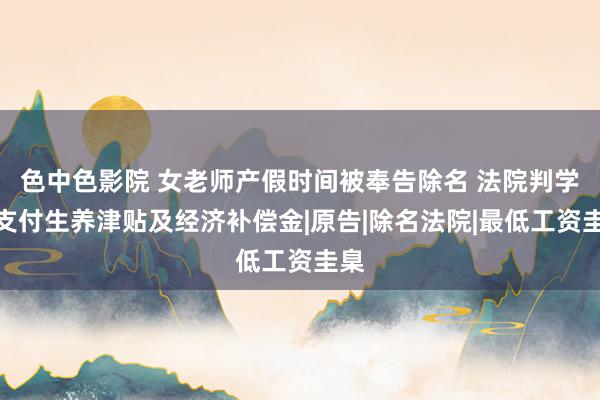 色中色影院 女老师产假时间被奉告除名 法院判学校支付生养津贴及经济补偿金|原告|除名法院|最低工资圭臬