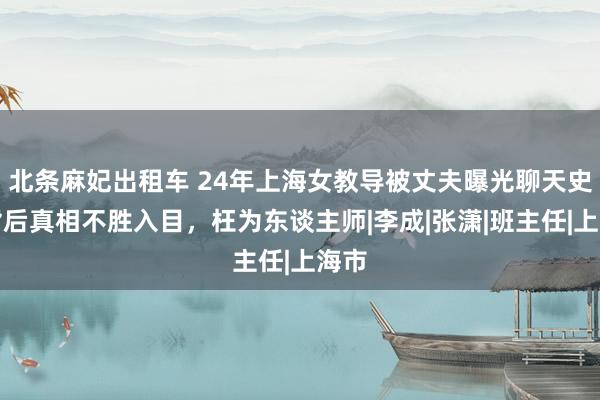 北条麻妃出租车 24年上海女教导被丈夫曝光聊天史，背后真相不胜入目，枉为东谈主师|李成|张潇|班主任|上海市