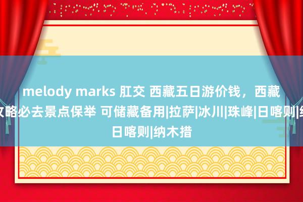 melody marks 肛交 西藏五日游价钱，西藏旅游攻略必去景点保举 可储藏备用|拉萨|冰川|珠峰|日喀则|纳木措