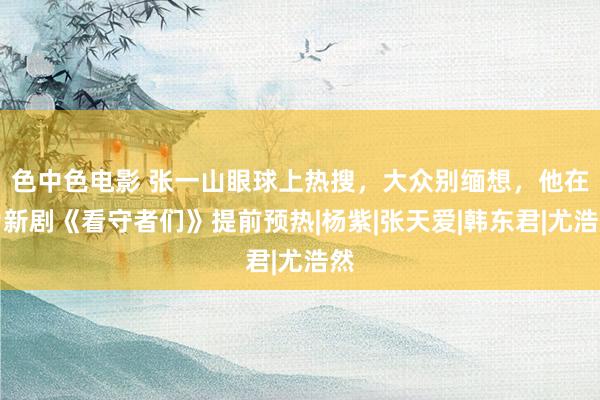 色中色电影 张一山眼球上热搜，大众别缅想，他在为新剧《看守者们》提前预热|杨紫|张天爱|韩东君|尤浩然